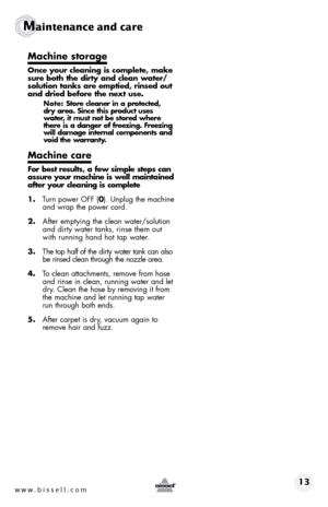 Page 13www.bissell.com 13
Maintenance and care  
Machine storage
Once your cleaning is complete, make 
sure both the dirty and clean water/
solution tanks are emptied, rinsed out 
and dried before the next use. 
Note: Store cleaner in a protected, 
dry area. Since this product uses 
water, it must not be stored where 
there is a danger of freezing. Freezing 
will damage internal components and 
void the warranty.
Machine care
For best results, a few simple steps can 
assure your machine is well maintained...