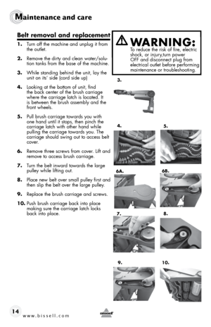 Page 14www.bissell.com 
Maintenance and care  
14
Belt removal and replacement
1.  turn off the machine and unplug it from 
the outlet.
2.  Remove the dirty and clean water/solu-
tion tanks from the base of the machine. 
3.  While standing behind the unit, lay the 
unit on its’ side (cord side up)
4.  looking at the bottom of unit, find 
the back center of the brush carriage 
where the carriage latch is located. It 
is between the brush assembly and the 
front wheels.
5.  pull brush carriage towards you with...