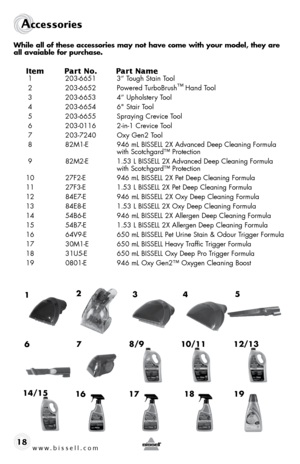 Page 18www.bissell.com 
Accessories
18 
While all of these accessories may not have come with your model, they a\
re 
all avaiable for purchase.
Item Part No.  Part Name 1 203-6651  3” tough stain t ool
 2  203-6652  powered t urbobrush™
 hand t ool
 3  203-6653  4” upholstery tool
 4  203-6654  6" stair tool
 5  203-6655  spraying crevice t ool
 6  203-0116  2-in-1 crevice tool
 7  203-7240  oxy Gen2 t ool
 8  82M1-e  946 ml bIssell 2X Advanced deep cleaning formula   
    with scotchgard™ protection
 9...
