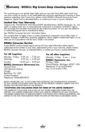 Page 19www.bissell.com 19
Warranty - BISSELL Big Green deep cleaning machine 
this warranty gives you specific legal rights, and you may also have othe\
r rights which may vary from country to country. If you need additional instruction regarding this warranty or have 
questions regarding what it may cover, please contact bIssell consumer services by e-mail, 
telephone, regular mail as described below, or contact your local in country distributor.
Limited One Year Warranty
subject to the *eXceptIoNs ANd...