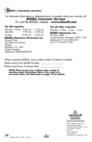 Page 20©2011 bIssell homecare, Inc
Grand Rapids, Michigan
All rights reserved. printed in china
part Number 120-4351
Rev 4/11
Visit our website at:
www.bissell.com
scotchgard is a trademark of 3M
For information about repairs or replacement parts, or questions about your warranty, call:
BISSELL Consumer Services 
Or visit the BISSELL website - www.bissell.com
When contacting BISSELL, have model number of cleaner available.
Please record your Model Number: ___________________
Please record your Purchase Date:...