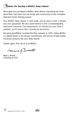 Page 2www.bissell.com 
Thanks for buying a BISSELL deep cleaner 
We’re glad you purchased a BISSELL deep cleaner. Everything we know 
about floor care went into the design and construction of this complete, 
high-tech home cleaning system.
Your BISSELL deep cleaner is well made, and we back it with a limited 
two year guarantee. We also stand behind it with a knowledgeable,  
dedicated Consumer Care department, so, should you ever have a   
problem, you’ll receive fast, considerate assistance.
My...