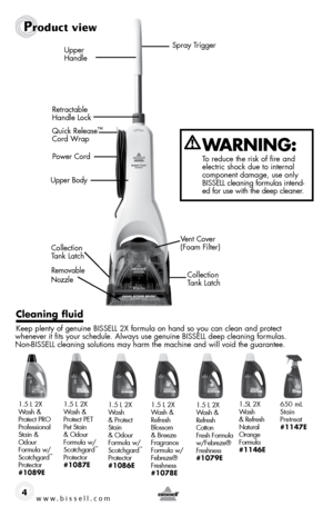 Page 4www.bissell.com 4
Upper Body
Removable 
Nozzle
Product view
cleaning fluid 
Keep plenty of genuine Bissell 2X formula on hand so you can clean and protect  
whenever it fits your schedule. Always use genuine Bissell deep cleaning formulas.   
non-Bissell cleaning solutions may harm the machine and will void the guarantee.
Spray Trigger
Upper   
Handle
Retractable 
Handle Lock Power Cord
Collection 
Tank Latch
Collection 
Tank Latch
 
WaRning:
To reduce the risk of fire and 
 
electric shock due to...