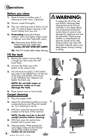 Page 6www.bissell.com 
Operations 
6
before you clean
1.  move furniture to another area if  
cleaning an entire room. (optional)
2.  Vacuum carpet thoroughly.
3.  Plan your cleaning route to leave an exit 
path. it is best to begin cleaning in the 
corner farthest from your exit.
4. pretreating  (optional) Pretreat  
stubborn stains and highly soiled carpet 
in hallways and other high-traffic areas.
4a.  Generously spray Bissell stain 
Pretreat evenly over soiled area.  
caution: do not oVeR Wet caRpet
4b....