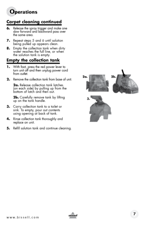 Page 7www.bissell.com 7
2a.3. 2b.
carpet cleaning continued
6. 
release the spray trigger and make one   
slow forward and backward pass over   
the same area. 
7.  repeat steps 5 and 6 until solution  
being pulled up appears clean.
8.  empty the collection tank when dirty  
water reaches the full line, or when  
the solution tank is empty.
empty the collection tank
1. With foot, press the red power lever to   
turn unit off and then unplug power cord 
from outlet.
2.  remove the collection tank from base of...