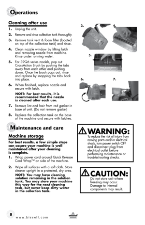 Page 8www.bissell.com 
Operations 
Maintenance and care  
8
cleaning after use
1.  unplug the unit.
2.  remove and  rinse collection tank thoroughly.
3.  remove tank vent & foam filter (located   
on top of the collection tank) and rinse.
4.  Clean nozzle window by lifting latch 
and removing nozzle from machine. 
rinse under running water. 
5.  for 39Q6 series models, pop out 
CrossAction Brush by pushing the tabs 
away from each other and pushing 
down. once the brush pops out, rinse 
and replace by snapping...