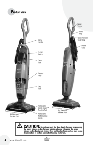 Page 4 4w w w . b i s s e l l . c o m
Product view
on/off 
S\bitchCarry 
handle Spray 
 
Trigger
Cord   
Clip
\fo\ber 
Cord
Quick Release 
Cord Wrap
Clean 
Tank
\fleated 
Filter
Dirty 
Tank
Removable 
Gentle Clean™ 
Brush & \fad
Removable 
Wet Cleaning 
Nozzle
Dry Vacuum 
Suction Path
Wet Vacuum 
Suction \fath
c aUtIon: Do not over wet the floor.  apply form\fl\b by pressing 
the spr\by trigger on the forw\brd stroke only \bnd rele\bsing the spr\by   
trigger on the b\bckw\brd stroke.  over wetting the floor...