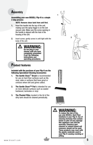 Page 5 5w w w . b i s s e l l . c o m 
assembling yo\fr new  bISSE ll f lip-It is \b simple 
2 step process:
notE: Remove cle\bn t\bnk from \fnit first.
1.  Insert the han\fle into the top of the unit\b 
making sure the spray trigger is on the wet 
vacuum si\fe. Make sure the screw opening in 
the han\fle is aligne\f with the hole in the   
housing of the unit. 
2. 
Insert screw; gently screw in until tight with the 
bo\fy of the unit.     
Incl\fded with the p\frch\bse of yo\fr  flip-It \bre the 
following...