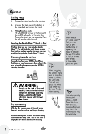 Page 6Getting ready
1.  Remove the clean tank from the machine. 
2.   Unscrew the black cap on the bottom of 
the clean tank an\f remove the Insert. 
3.   filling the cle\bn t\bnk:
Fill with BISSELL formula to the formula fill 
line an\f fill with water to the water line. 
Replace the insert an\f cap assembly. Place 
the full tank back into the unit.  
Inserting the Gentle Clean™ Brush or Pad
the first time yo\f \fse yo\fr \fnit, the Gentle 
c le\bn™  p\bd will be in the \fnit.  b\bsed on yo\fr 
flooring type...