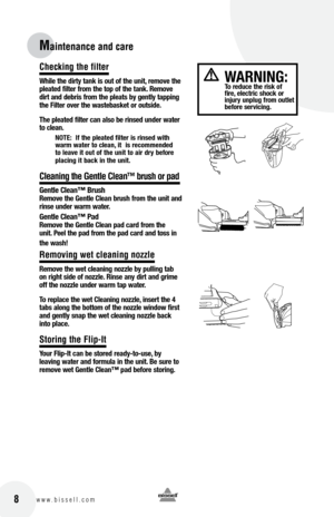 Page 88w w w . b i s s e l l . c o m
Maintenance and care\d
Checking the filter
While the dirty t\bnk is o\ft of the \fnit, remove the 
ple\bted filter from the top of the t\bnk. Remove 
dirt \bnd debris from the ple\bts by gently t\bpping 
the filter over the w\bsteb\bsket or o\ftside.  
t he ple\bted filter c\bn \blso be rinsed \fnder w\bter 
to cle\bn.
notE:  If the ple\bted filter is rinsed with 
w\brm w\bter to cle\bn, it  is recommended 
to le\bve it o\ft of the \fnit to \bir dry before 
pl\bcing it...