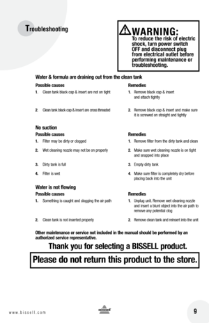 Page 9Troubleshooting
9w w w . b i s s e l l . c o m
W\bter & form\fl\b \bre dr\bining o\ft from the cle\bn t\bnk
possible c\b\fses   Remedies
1.  Clean tank black cap & insert are not on tight  1.  Remove black cap & insert 
    an\f attach tightly
2 .  Clean tank black cap & insert are cross threa\fe\f  2.  Remove black cap & insert an\f make sure 
    it is screwe\f on straight an\f tightly
no s\fction
possible c\b\fses   Remedies
1.  Filter may be \firty or clogge\f  1.  Remove filter from the \firty tank...