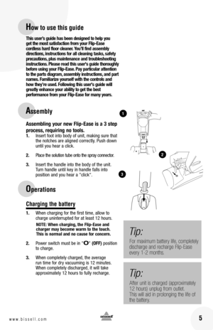 Page 516www.bissell.com 5www.bissell.com
this user’s guide has been designed to help you  get the most satisfaction from your  flip-Ease  cordless hard floor cleaner.  you’ll find assembly directions, instructions for all cleaning tasks, safety precautions, plus maintenance and troubleshooting instructions.  please read this user's guide thoroughly before using your  flip-Ease.  pay particular attention to the parts diagram, assembly instructions, and part names.  familiarize yourself with the controls and...