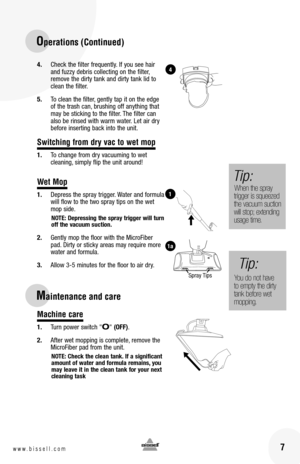 Page 716www.bissell.com 7www.bissell.com
4. Check the filter frequently. If you see hair and fuzzy debris collecting on the filter, remove the dirty tank and dirty tank lid to clean the filter.  
5. To clean the filter, gently tap it on the edge of the trash can, brushing off anything that may be sticking to the filter. The filter can also be rinsed with warm water. Let air dry before inserting back into the unit.
Switching from dry vac to wet mop
1. To change from dry vacuuming to wet  cleaning, simply flip...