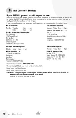 Page 1016www.bissell.com
BISSELL Consumer Services
10www.bissell.com
If your bISSEll product should require service: In the UK, Australia or New Zealand, call BISSELL Consumer Services at the numbers below and we will give you the location of a BISSELL Authorized Service Center in your area. For all other countries, contact your local in country distributor for questions, service, or repair. 
If you have questions about your warranty or need replacement parts please contact the numbers below.
Or visit the...