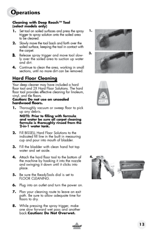 Page 1313
Operations
Cleaning	with	Deep	 Reach™	 Tool	 
(select models only)
1.  Set tool on soiled surfaces and press the spray 
trigger to spray solution onto the soiled area 
to be cleaned. 
2.  Slowly move the tool back and forth over the 
soiled surface, keeping the tool in contact with 
the carpet. 
Release spray trigger and move tool slow-
ly over the soiled area to suction up water 
and dirt. 
4. Continue to clean the area, working in small 
sections, until no more dirt can be removed.
Hard Floor...