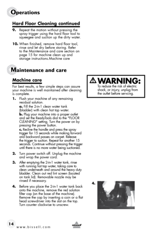 Page 14www.bissell.com 
Operations
Maintenance and care 
14
Hard Floor Cleaning continued
9.  Repeat the motion without pressing the 
spray trigger using the hard floor tool to 
squeegee and suction up the dirty water. 
10.  When finished, remove hard floor tool, 
rinse and let dry before storing. Refer 
to the Maintenance and care section on 
page 15 for machine clean up and  
storage instructions.Machine care
Machine	 care
For best results, a few simple steps can assure 
your machine is well maintained after...