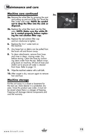 Page 15www.bissell.com 15 
Maintenance and care 
Machine	care	continued
5a. Remove the white filter by grasping the post 
and pulling up and out of the unit. Rinse the 
filter under cold water. NOTE: Be careful 
not	to	drop	 the	filter	 into	the	sink	 or	
disposal.
5b.  Replace the white filter back into the filter 
area.  NOTE:	 Make	sure	the	white	 fil-
ter is seated properly before replac-
ing	 the	red	 solution	 filter	cap.
5c.  Replace the red solution filter cap   
and turn clockwise to tighten.
6....