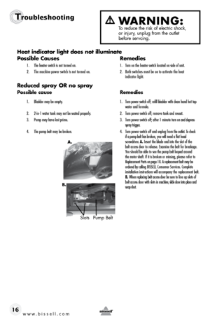 Page 16www.bissell.com 
Troubleshooting
16Heat	
indicator	 light	does	 not	illuminate
Possible Causes  Remedies
1. The heater switch is not turned on.  1. Turn on the heater switch located on side of unit.
2.   The machine power switch is not turned on.  2.  Both switches must be on to activate the heat   
     indicator light.
Reduced spray OR no spray
Possible cause  Remedies
1.  Bladder may be empty.   1.  Turn power switch off; refill bladder with clean hand hot tap   
   water and formula.
2.  2-in-1 water...