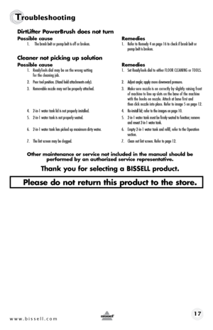 Page 17www.bissell.com 17
Troubleshooting
DirtLifter	PowerBrush	 does	not	turn
Possible cause  Remedies1. The brush belt or pump belt is off or broken.  1. Refer to Remedy 4 on page 16 to check if brush belt or   
    pump belt is broken.
Cleaner	 not	picking	 up	solution
Possible cause  Remedies1.  ReadyTools dial may be on the wrong setting  1.  Set ReadyTools dial to either FLOOR CLEANING or TOOLS. 
  for the cleaning job. 
2.   Poor tool position. (Hand held attachments only).  2.  Adjust angle; apply more...