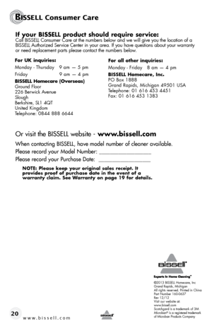 Page 20©2013 BISSELL Homecare, Inc
Grand Rapids, Michigan
All rights reserved. Printed in China
Part Number 160-0637
Rev 12/12
Visit our website at:
www.bissell.com
Scotchgard is a trademark of 3M
Microban
® is a registered trademark 
of Microban Products Company
BISSELL Consumer Care
www.bissell.com 20
If	 your	 BISSELL	 product	 should	require	 service:Call BISSELL Consumer Care at the numbers below and we will give you the\
 location of a 
BISSELL Authorized Service Center in your area. If you have questions...