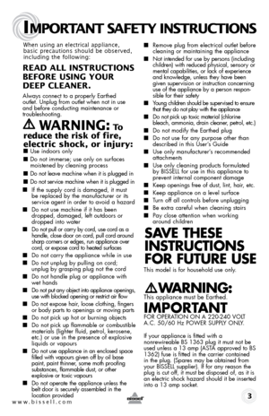 Page 3www.bissell.com 
IMPORTANT SAFETY INSTRUCTIONS
 3
When using an electrical appliance, 
basic precautions should be observed, 
including the following: 
REAd ALL INSTRUCTIONS  
BEFORE USINg YOUR   
dEEP CLEANER. 
Always connect to a properly Earthed   
outlet. Unplug from outlet when not in use 
and before conducting maintenance or 
troubleshooting.  
   WARNINg: To  
reduce the risk of fire, 
electric shock, or injury:
 ■  Use indoors only
■ Do not immerse; use only on surfaces 
moistened by cleaning...