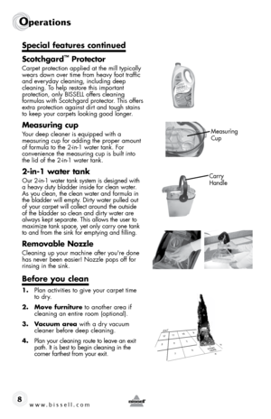 Page 8www.bissell.com 
Operations
8
Special features continued
Scotchgard
™ Protector
Carpet protection applied at the mill typically 
wears down over time from heavy foot traffic  
and everyday cleaning, including deep   
cleaning. To help restore this important   
protection, only BISSELL offers cleaning   
formulas with Scotchgard protector. This offers 
extra protection against dirt and tough stains 
to keep your carpets looking good longer. 
Measuring cup
Your deep cleaner is equipped with a   
measuring...
