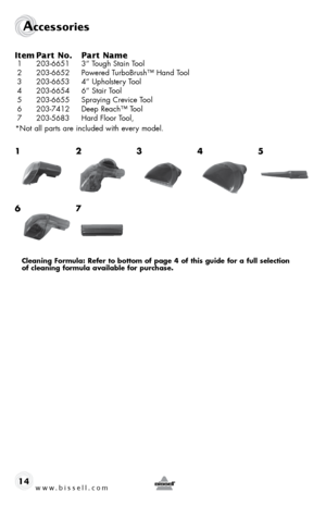 Page 14www.bissell.com 
Accessories
14
Item 
Part No.  Part Name
 1 203-6651  3” Tough Stain Tool
 2  203-6652  Powered TurboBrush™ Hand Tool
 3  203-6653  4” Upholstery Tool
 4  203-6654  6” Stair Tool
 5  203-6655  Spraying Crevice Tool
 6  203-7412  Deep Reach™ Tool
 7  203-5683  Hard Floor Tool, 
 *Not all parts are included with every model.
1
6 2
7
 3
 4
5
Cleaning Formula: refer to bottom of page 4 of this guide for a full selection   
of cleaning formula available for purchase.  