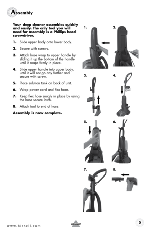 Page 5www.bissell.com 
Assembly 5
Your deep cleaner assembles quickly 
and easily. The only tool you will   
need for assembly is a Phillips head 
screwdriver.
1.  Slide upper body onto lower body.
2.  Secure with screws.
3.  Attach hose wrap to upper handle by 
sliding it up the bottom of the handle 
until it snaps firmly in place.
4.  Slide upper handle into upper body,  
until it will not go any further and  
secure with screw.
5.  Place solution tank on back of unit.
6.  Wrap power cord and flex hose.
7....