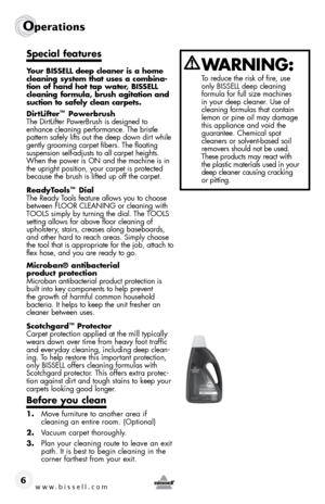 Page 6www.bissell.com 
Operations 
6
Special features
Your BiSSELL deep cleaner is a home 
cleaning system that uses a combina-
tion of hand hot tap water, BiSSELL 
cleaning formula, brush agitation and 
suction to safely clean carpets.
DirtLifter
™ Powerbrush
The DirtLifter PowerBrush is designed to 
enhance cleaning performance. The bristle   
pattern safely lifts out the deep down dirt while 
gently grooming carpet fibers. The floating 
suspension self-adjusts to all carpet heights. 
When the power is ON...