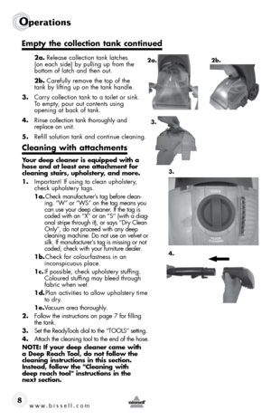 Page 8www.bissell.com 
Operations
8
 2a. Release collection tank latches  
(on each side) by pulling up from the  
bottom of latch and then out. 
 2b.  Carefully remove the top of the  
tank by lifting up on the tank handle.  
3.  Carry collection tank to a toilet or sink.  
To empty, pour out contents using  
opening at back of tank.
4.  Rinse collection tank thoroughly and   
replace on unit.
5.  Refill solution tank and continue cleaning.
Cleaning with attachments 
Your deep cleaner is equipped with a 
hose...