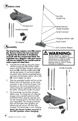 Page 4Assembly 
4
Prod\fct view
Dirt Container Release Power SwitchCharging \fndicator Light
Swivel Connector 
\betal Extension 
Handle Assembly Non-Slip 
 
Handle Grip
Charging Port
Handle Assembly
DC Adapter
t he  easy sweep requires \fery little assem -
bly. \bemo\fe it from the box and check 
it against the illustration to familiarize 
yourself with the components listed.  the 
exploded \fiew diagram with part names 
will also be helpful if you should need to 
order a part at a later time.
1.  Assem\ble...