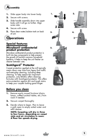 Page 5www.bissell.com 
Assembly 
1. Slide upper body into lower body. 
2.  Secure with screws.
3.  Slide handle assembly down into upper 
body until it will go no further. Align   
screw slots.
4.  Secure with screw.
5.  Place clean water/solution tank on back   
of unit.
special features
Microban® antibacterial   
product protection
Microban antibacterial product protection is   
built into key components to help prevent   
the growth of harmful common household   
bacteria. It helps to keep the unit fresher...