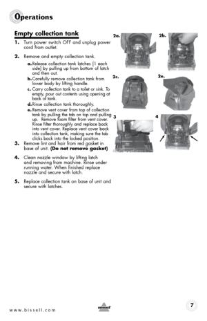 Page 7www.bissell.com 7
0perations
empty collection tank
1. Turn power switch off and unplug power 
cord from outlet.
2.  remove and empty collection tank.
a. release collection tank latches [1 each 
side] by pulling up from bottom of latch 
and then out. 
b. Carefully remove collection tank from 
lower body by lifting handle. 
c. Carry collection tank to a toilet or sink. To 
empty, pour out contents using opening at 
back of tank.
d. rinse collection tank thoroughly. 
e. remove vent cover from top of...