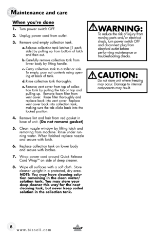 Page 8www.bissell.com 
Maintenance and care
8
When you're done
1. Turn power switch off .
2.  Unplug power cord from outlet.
3.  remove and empty collection tank.
a. release collection tank latches [1 each 
side] by pulling up from bottom of latch 
and then out. 
b. Carefully remove collection tank from 
lower body by lifting handle. 
c. Carry collection tank to a toilet or sink. 
To empty, pour out contents using open-
ing at back of tank.
d. rinse collection tank thoroughly. 
e. remove vent cover from...