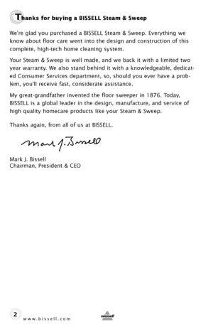 Page 2www.bissell.com 
Thanks for buying a BISSELL Steam & Sweep
We’re glad you purchased a BISSELL Steam & Sweep. Everything we 
know about floor care went into the design and construction of this 
complete, high-tech home cleaning system.
Your Steam & Sweep is well made, and we back it with a limited two 
year warranty. We also stand behind it with a knowledgeable, dedicat-
ed Consumer Services department, so, should you ever have a prob-
lem, you’ll receive fast, considerate assistance.
My great-grandfather...