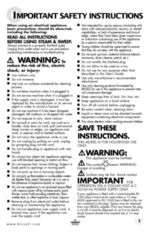 Page 3www.bissell.com 
IMPORTANT SAFETY INSTRUCTIONS
 3
When using an electrical appliance, 
basic precautions should be observed, 
including the following: 
Read all instRuctions 
befoRe using steam & sWeep.
 Always connect to a properly Earthed outlet. Unplug from outlet when not in use and before 
conducting maintenance or troubleshooting. 
    W aRning: to  
reduce the risk of fire, electric 
shock, or injury:
■  Use indoors only
■  Do not immerse
■  Use only on surfaces moistened by cleaning 
process
■...