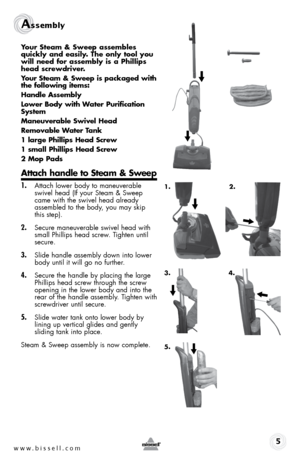 Page 5www.bissell.com 
Assembly 
Your steam & sweep assembles 
quickly and easily. the only tool you 
will need for assembly is a phillips 
head screwdriver.
Your steam & sweep is packaged with 
the following items:
Handle assembly
lower body with Water purification 
system
maneuverable swivel Head
Removable Water tank
1 large phillips Head screw
1 small phillips Head screw
2 mop pads
attach handle to steam & sweep
1. Attach lower body to maneuverable 
swivel head (If your Steam & Sweep 
came with the swivel...