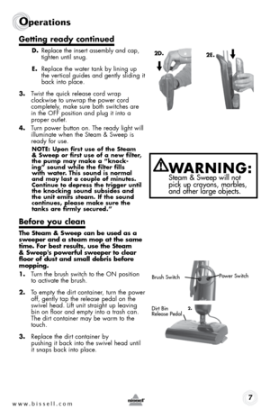 Page 7www.bissell.com 7
Operations
getting ready continued
d. Replace the insert assembly and cap, 
tighten until snug.
e.  Replace the water tank by lining up 
the vertical guides and gently sliding it 
back into place.
3.  Twist the quick release cord wrap  
clockwise to unwrap the power cord  
completely, make sure both switches are 
in the off position and plug it into a 
proper outlet.
4.  Turn power button on. The ready light will 
illuminate when the Steam & Sweep is 
ready for use.
note: upon first use...