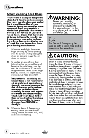 Page 8www.bissell.com
Operations
steam cleaning hard floors
Your steam & sweep is designed to 
clean hard flooring such as ceramic 
tile, vinyl, marble, stone and sealed 
hard wood floors. use of your 
steam & sweep on waxed or some 
unwaxed floors may result in a 
diminished glossiness. the steam & 
sweep is not for use on unsealed 
wood floors. ensure that the steam 
& sweep is throughly tested in an 
inconspicuous area prior to clean-
ing a large floor area. also be sure 
to check the care instructions from...