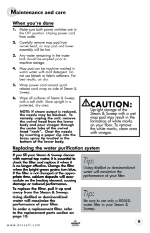 Page 9www.bissell.com 9
Maintenance and care
Power Switch
When you’re done
1.  make sure both power switches are in the off position. Unplug power cord 
from outlet.
2.  Carefully remove mop pad from 
swivel head, as mop pad and lower 
assembly will be hot.
3.  Any water remaining in the water 
tank should be emptied prior to 
machine storage.
4.  mop pad can be machine washed in  warm water with mild detergent. Do 
not use bleach or fabric softeners. for 
best results, air dry.
5.  Wrap power cord around...