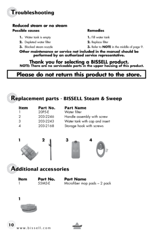 Page 10www.bissell.com 
Troubleshooting
10Reduced steam or no steam 
possible causes 
Remedies
1. Water tank is empty  1.  fill water tank
2.  Depleted water filter  2. Replace filter
3.  Blocked steam nozzle  3. Refer to note in the middle of page 9.
other maintenance or service not included in the manual should be   
performed by an authorized service representative.
thank you for selecting a bissell product.note: there are no serviceable parts in the upper housing of this product.
please do not return this...