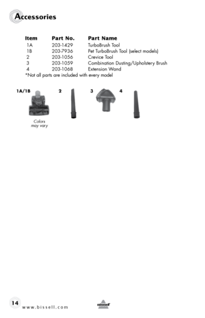 Page 14www.bissell.com 
Accessories
14Item 
Part No.  Part Name
 1A 203-1429  TurboBrush Tool
 1B  203-7936  Pet TurboBrush Tool (select models)
 2  203-1056  Crevice Tool
 3  203-1059  Combination Dusting/Upholstery Brush
 4   203-1068  Extension Wand 
*Not all parts are included with every model
31a/1b2
Colors   
may vary
4  