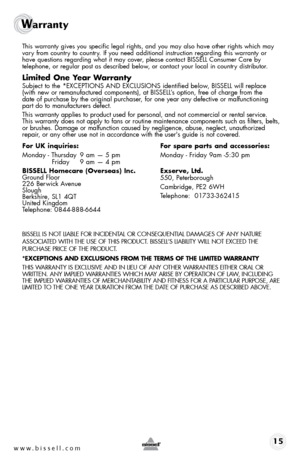 Page 15www.bissell.com 15
Warranty 
 This warranty gives you specific legal rights, and you may also have oth\
er rights which may 
vary from country to country. If you need additional instruction regarding this warranty or  
have questions regarding what it may cover, please contact BISSELL Consumer Care by  
telephone, or regular post as described below, or contact your local in country distributor.
limited one y ear Warranty
 Subject to the *EXCEPTIONS AND EXCLUSIONS identified below, BISSELL will replace...