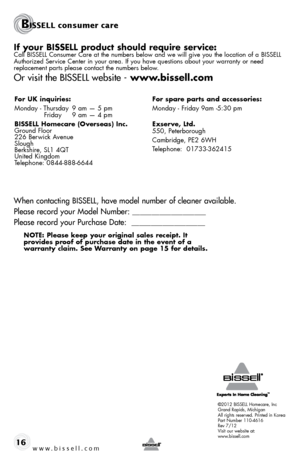 Page 16www.bissell.com 16
©2012 BISSELL Homecare, Inc
Grand Rapids, Michigan
All rights reserved. Printed in Korea
Part Number 110-4616
Rev 7/12
Visit our website at:
www.bissell.com
if your bissell product should require service:Call BISSELL Consumer Care at the numbers below and we will give you the\
 location of a BISSELL 
Authorized Service Center in your area. If you have questions about your warranty or n\
eed 
replacement parts please contact the numbers below. 
Or visit the BISSELL website -...