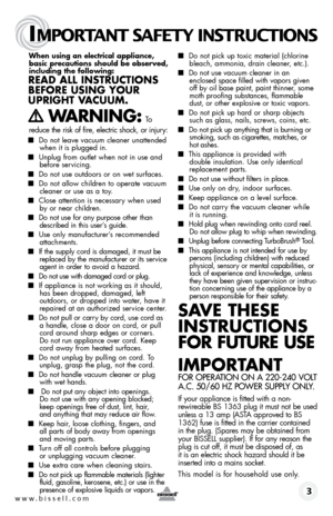 Page 3www.bissell.com 
IMPORTANT SAFETY INSTRUCTIONS
 3
When using an electrical appliance, 
basic precautions should be observed, 
including the following: 
Read all instRuctions 
befoRe using youR   
upRight V acuuM.  
  WaRning: To  
reduce the risk of fire, electric shock, or injury:
■
  Do not leave vacuum cleaner unattended 
when it is plugged in.
■  Unplug from outlet when not in use and  
before servicing.
■  Do not use outdoors or on wet surfaces.
■ Do not allow children to operate vacuum   
cleaner...