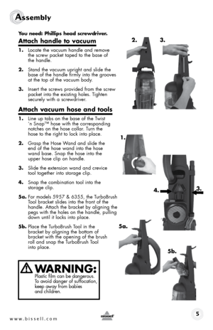 Page 5www.bissell.com 
Assembly
5
you need: phillips head screwdriver.
attach handle to vacuum
1.  Locate the vacuum handle and remove  
the screw packet taped to the base of  
the handle.
2.  Stand the vacuum upright and slide the 
base of the handle firmly into the grooves 
at the top of the vacuum body.
3.  Insert the screws provided from the screw 
packet into the existing holes. Tighten 
securely with a screwdriver.
attach vacuum hose and tools
1. Line up tabs on the base of the Twist  
‘n Snap™ hose with...