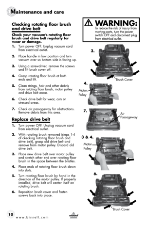 Page 10www.bissell.com 
Maintenance and care
10
checking rotating floor brush  
and drive belt
check your vacuum’s rotating floor 
brush and drive belt regularly for 
wear or damage. 
1.  Turn power OFF. Unplug vacuum cord 
from electrical outlet. 
2.  Place handle in low position and turn   
vacuum over so bottom side is facing up.
3.  Using a screwdriver, remove the screws 
and lift brush cover off. 
4.  Grasp rotating floor brush at both   
ends and lift. 
5.  Clean strings, hair and other debris   
from...