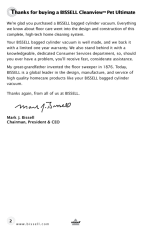 Page 2www.bissell.com 
Thanks for buying a BISSELL Cleanview™ Pet Ultimate
We’re glad you purchased a BISSELL bagged cylinder vacuum. Everything 
we know about floor care went into the design and construction of this 
complete, high-tech home cleaning system.
Your BISSELL bagged cylinder vacuum is well made, and we back it 
with a limited one year warranty. We also stand behind it with a  
knowledgeable, dedicated Consumer Services department, so, should 
you ever have a problem, you’ll receive fast,...