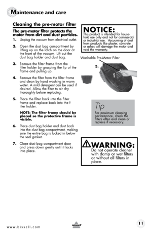 Page 11www.bissell.com 11
Maintenance and care
Cleaning the pre-motor filter 
The pre-motor filter protects the 
motor from dirt and dust particles.
1. Unplug the vacuum from electrical outlet.
2.  Open the dust bag compartment by 
lifting up on the latch on the door at 
the front of the vacuum. Lift out the 
dust bag holder and dust bag.
3.  Remove the filter frame from the  
filter holder by grasping the lip of the 
frame and pulling up.
4.  Remove the filter from the filter frame 
and clean by hand washing...