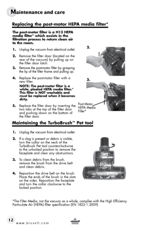 Page 12www.bissell.com 
Maintenance and care
12
The post-motor filter is a H13 HEPA  
media filter* which assists in the   
filtration process to return clean air 
to the room.
1.  Unplug the vacuum from electrical outlet.
2.  Remove the filter door (located on the 
rear of the vacuum) by pulling up on 
the filter door latch.
3.  Remove the post-motor filter by grasping 
the lip of the filter frame and pulling up.
4.  Replace the post-motor filter with a 
new filter.  
NOTE: The post-motor filter is a 
white,...